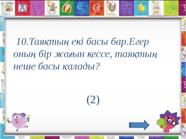 10.Таяқтың екі басы бар.Егер оның бір жағын кессе, таяқтың неше басы қалады?                                       (2)