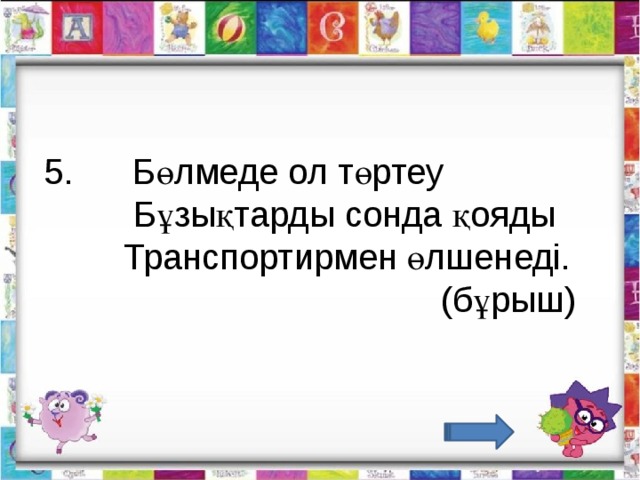   5.      Бөлмеде ол төртеу           Бұзықтарды сонда қояды          Транспортирмен өлшенеді.                                           (бұрыш)                                  