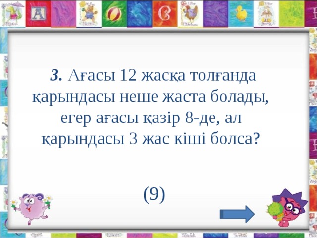 3. Ағасы 12 жасқа толғанда қарындасы неше жаста болады, егер ағасы қазір 8-де, ал қарындасы 3 жас кіші болса?             (9)