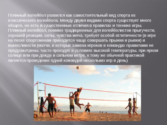 Пляжный волейбол развился как самостоятельный вид спорта из классического волейбола. Между двумя видами спорта существует много общего, но есть и существенные отличия в правилах и технике игры. Пляжный волейбол, помимо традиционных для волейболистов прыгучести, хорошей реакции, силы, чувства мяча, требует особой атлетичности (в игре на песке спортсменам приходится чаще совершать прыжки и рывки) и выносливости (матчи, в которых замена игроков в командах правилами не предусмотрены, часто проходят в условиях высокой температуры, при ярком солнце или при дожде и сильном ветре, к тому же обычной практикой является проведение одной командой нескольких игр в день)