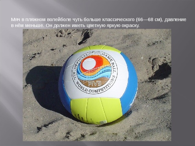 Мяч в пляжном волейболе чуть больше классического (66—68 см), давление в нём меньше. Он должен иметь цветную яркую окраску.