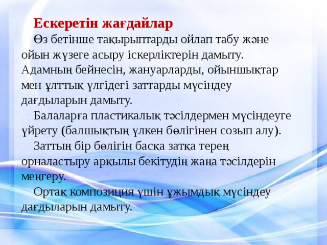 Ескеретін жағдайлар Өз бетінше тақырыптарды ойлап табу және ойын жүзеге асыру іскерліктерін дамыту. Адамның бейнесін, жануарларды, ойыншықтар мен ұлттық үлгідегі заттарды мүсіндеу дағдыларын дамыту. Балаларға пластикалық тәсілдермен мүсіндеуге үйрету (балшықтың үлкен бөлігінен созып алу). Заттың бір бөлігін басқа затқа терең орналастыру арқылы бекітудің жаңа тәсілдерін меңгеру. Ортақ композиция үшін ұжымдық мүсіндеу дағдыларын дамыту.