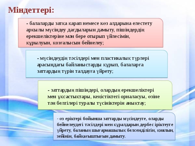 Міндеттері: - балаларды затқа қарап немесе көз алдарына елестету арқылы мүсіндеу дағдыларын дамыту, пішіндердің ерекшеліктеріне мән бере отырып үйлесімін, құрылуын, қозғалысын бейнелеу; - мүсіндеудің тәсілдері мен пластикалық түрлері арасындағы байланыстарды құрып, балаларға заттардың түрін талдауға үйрету; - заттардың пішіндері, олардың ерекшеліктері мен ұқсастықтары, кеңістіктегі орналасуы, өзіне тән белгілері туралы түсініктерін анықтау; - өз еріктері бойынша заттарды мүсіндеуге, оларды бейнелеудегі тәсілдері мен құралдарын дербес іріктеуге үйрету, баланың шығармашылық белсенділігін, қиялын, зейінін, байқағыштығын дамыту.