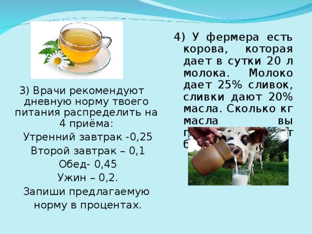 4) У фермера есть корова, которая дает в сутки 20 л молока. Молоко дает 25% сливок, сливки дают 20% масла. Сколько кг масла вы получите от бурёнки за год? 3) Врачи рекомендуют дневную норму твоего питания распределить на 4 приёма: Утренний завтрак -0,25 Второй завтрак – 0,1 Обед- 0,45 Ужин – 0,2. Запиши предлагаемую норму в процентах.
