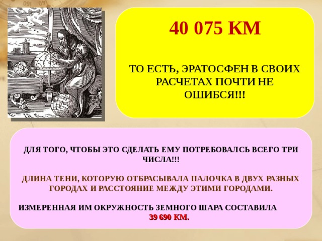 40 075 КМ ТО ЕСТЬ, ЭРАТОСФЕН В СВОИХ РАСЧЕТАХ ПОЧТИ НЕ ОШИБСЯ!!! А ЗНАЕТЕ , КАКАЯ НА САМОМ ДЕЛЕ, ОКРУЖНОСТЬ ЗЕМЛИ? ДЛЯ ТОГО, ЧТОБЫ ЭТО СДЕЛАТЬ ЕМУ ПОТРЕБОВАЛСЬ ВСЕГО ТРИ ЧИСЛА!!! ДЛИНА ТЕНИ, КОТОРУЮ ОТБРАСЫВАЛА ПАЛОЧКА В ДВУХ РАЗНЫХ ГОРОДАХ И РАССТОЯНИЕ МЕЖДУ ЭТИМИ ГОРОДАМИ. ИЗМЕРЕННАЯ ИМ ОКРУЖНОСТЬ ЗЕМНОГО ШАРА СОСТАВИЛА 39 690 КМ.