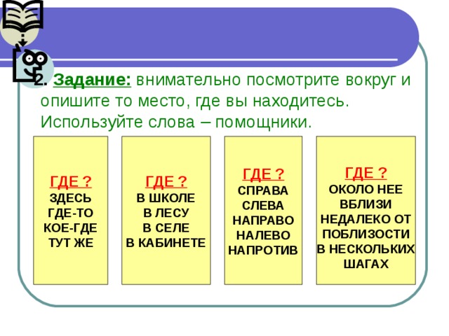 2.  Задание: внимательно посмотрите вокруг и опишите то место, где вы находитесь. Используйте слова – помощники. ГДЕ ? ГДЕ ? ГДЕ ? ЗДЕСЬ ГДЕ-ТО КОЕ-ГДЕ ТУТ ЖЕ В ШКОЛЕ В ЛЕСУ В СЕЛЕ В КАБИНЕТЕ СПРАВА СЛЕВА НАПРАВО НАЛЕВО НАПРОТИВ ГДЕ ? ОКОЛО НЕЕ ВБЛИЗИ НЕДАЛЕКО ОТ ПОБЛИЗОСТИ В НЕСКОЛЬКИХ ШАГАХ