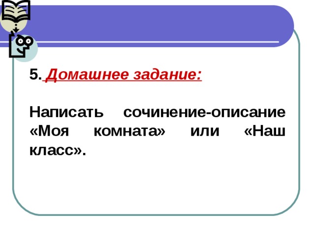 5. Домашнее задание:  Написать сочинение-описание «Моя комната» или «Наш класс».