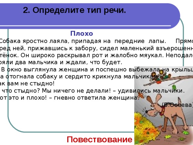 2. Определите тип речи.  Плохо  Собака яростно лаяла, припадая на передние лапы. Прямо перед ней, прижавшись к забору, сидел маленький взъерошенный котёнок. Он широко раскрывал рот и жалобно мяукал. Неподалёку стояли два мальчика и ждали, что будет.  В окно выглянула женщина и поспешно выбежала на крыльцо. Она отогнала собаку и сердито крикнула мальчикам: Как вам не стыдно!  А что стыдно? Мы ничего не делали! – удивились мальчики.  Вот это и плохо! – гневно ответила женщина.  (В.Осеева) Повествование