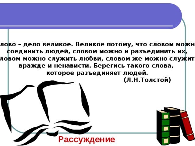 Слово – дело великое. Великое потому, что словом можно соединить людей, словом можно и разъединить их, словом можно служить любви, словом же можно служить вражде и ненависти. Берегись такого слова, которое разъединяет людей.  (Л.Н.Толстой) Рассуждение