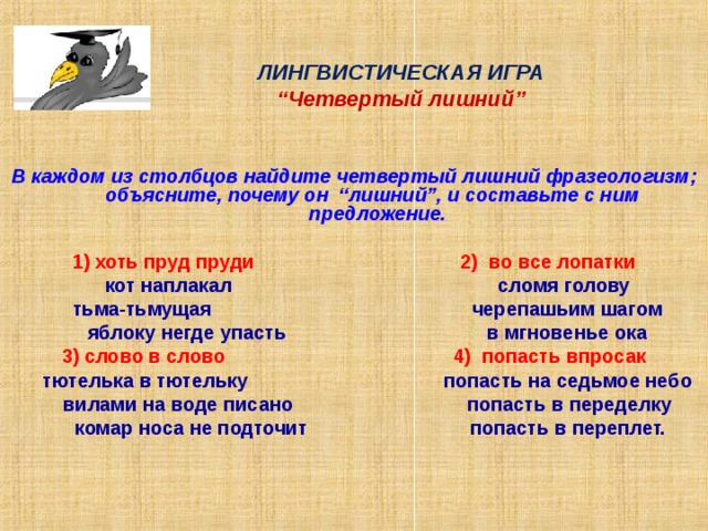 ЛИНГВИСТИЧЕСКАЯ ИГРА  “ Четвертый лишний ”   В каждом из столбцов найдите четвертый лишний фразеологизм ; объясните, почему он “ лишний ” , и составьте с ним предложение.  1) хоть пруд пруди 2) во все лопатки  кот наплакал сломя голову  тьма-тьмущая черепашьим шагом  яблоку негде упасть в мгновенье ока 3) слово в слово 4) попасть впросак  тютелька в тютельку попасть на седьмое небо  вилами на воде писано попасть в переделку  комар носа не подточит попасть в переплет.