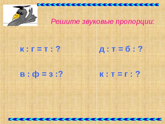 Решите звуковые пропорции:   к : г = т : ? д : т = б : ?   в : ф = з :?  к : т =  г : ?