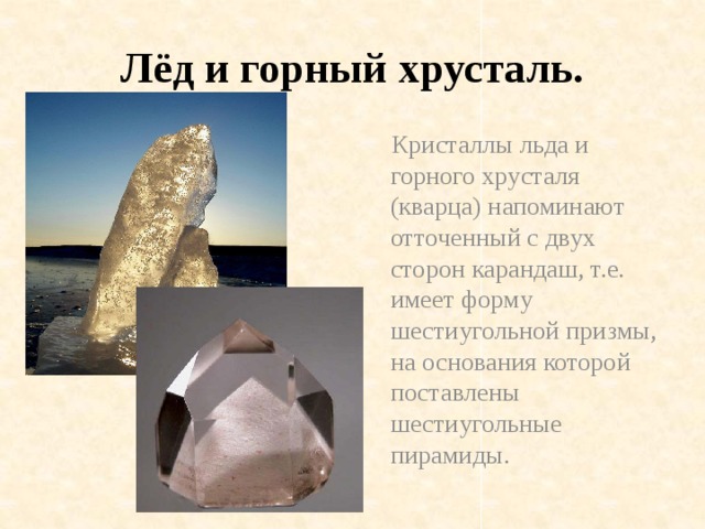 Лёд и горный хрусталь.  Кристаллы льда и горного хрусталя (кварца) напоминают отточенный с двух сторон карандаш, т.е. имеет форму шестиугольной призмы, на основания которой поставлены шестиугольные пирамиды.
