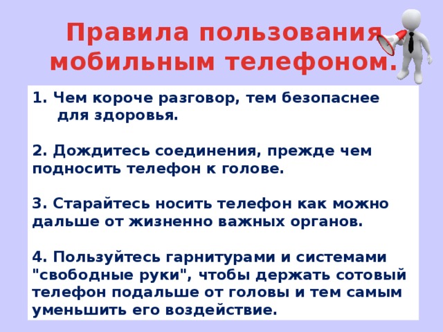 Правила пользования мобильным телефоном. 1. Чем короче разговор, тем безопаснее для здоровья.  2. Дождитесь соединения, прежде чем подносить телефон к голове.  3. Старайтесь носить телефон как можно дальше от жизненно важных органов.  4. Пользуйтесь гарнитурами и системами 