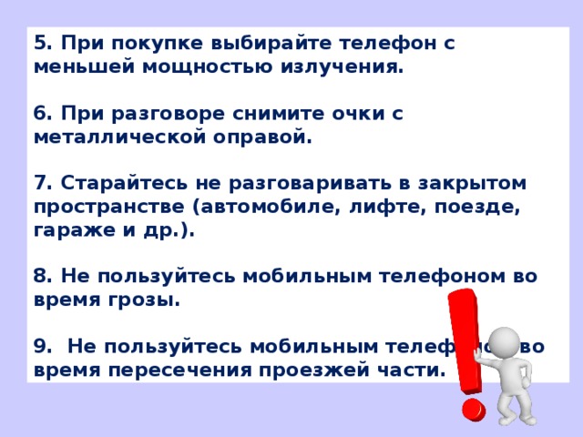 5. При покупке выбирайте телефон с меньшей мощностью излучения.  6. При разговоре снимите очки с металлической оправой.  7. Старайтесь не разговаривать в закрытом пространстве (автомобиле, лифте, поезде, гараже и др.).  8. Не пользуйтесь мобильным телефоном во время грозы.  9.  Не пользуйтесь мобильным телефоном во время пересечения проезжей части.