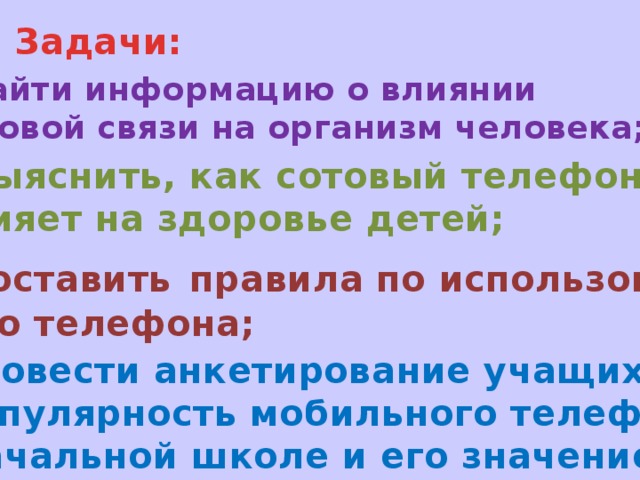 Задачи:  Найти информацию о влиянии сотовой связи на организм человека;  Выяснить, как сотовый телефон влияет на здоровье детей;  Составить  правила по использова- нию телефона;  Провести анкетирование учащихся «Популярность мобильного телефона в начальной школе и его значение».