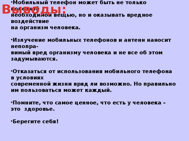 Мобильный телефон может быть не только полезной необходимой вещью, но и оказывать вредное воздействие на организм человека.  Излучение мобильных телефонов и антенн наносит непопра- вимый вред организму человека и не все об этом задумываются.  Отказаться от использования мобильного телефона в условиях современной жизни вряд ли возможно. Но правильно им пользоваться может каждый.  Помните, что самое ценное, что есть у человека – это  здоровье.  Берегите себя!  Выводы: