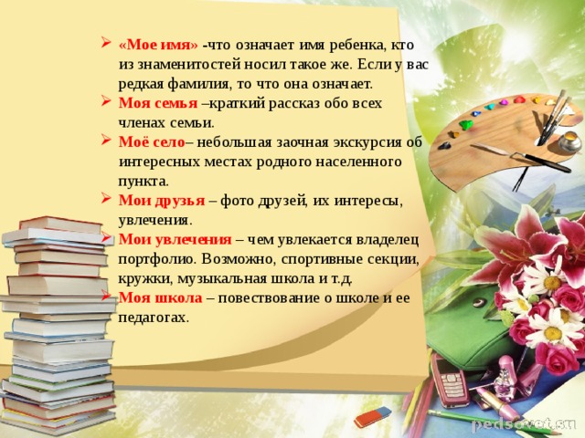 « Мое имя » -что означает имя ребенка, кто из знаменитостей носил такое же. Если у вас редкая фамилия, то что она означает. Моя семья  –краткий рассказ обо всех членах семьи. Моё село – небольшая заочная экскурсия об интересных местах родного населенного пункта. Мои друзья   – фото друзей, их интересы, увлечения. Мои увлечения   – чем увлекается владелец портфолио. Возможно, спортивные секции, кружки, музыкальная школа и т.д. Моя школа   – повествование о школе и ее педагогах.