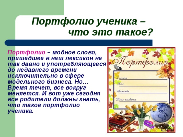 Портфолио ученика –     что это такое?    Портфолио – модное слово, пришедшее в наш лексикон не так давно и употребляющееся до недавнего времени исключительно в сфере модельного бизнеса. Но… Время течет, все вокруг меняется. И вот уже сегодня все родители должны знать, что такое портфолио ученика.