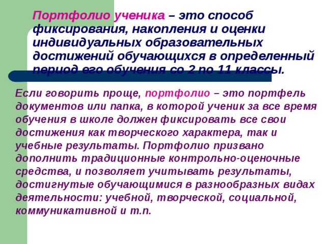 Портфолио ученика  – это способ фиксирования, накопления и оценки индивидуальных образовательных достижений обучающихся в определенный период его обучения со 2 по 11 классы.  Если говорить проще,  портфолио – это портфель документов или папка, в которой ученик за все время обучения в школе должен фиксировать все свои достижения как творческого характера, так и учебные результаты. Портфолио призвано дополнить традиционные контрольно-оценочные средства, и позволяет учитывать результаты, достигнутые обучающимися в разнообразных видах деятельности: учебной, творческой, социальной, коммуникативной и т.п.