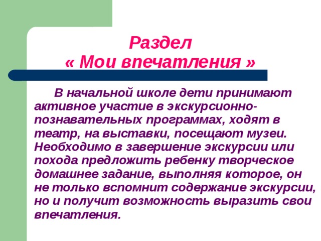 Раздел   « Мои впечатления »   В начальной школе дети принимают активное участие в экскурсионно-познавательных программах, ходят в театр, на выставки, посещают музеи. Необходимо в завершение экскурсии или похода предложить ребенку творческое домашнее задание, выполняя которое, он не только вспомнит содержание экскурсии, но и получит возможность выразить свои впечатления.