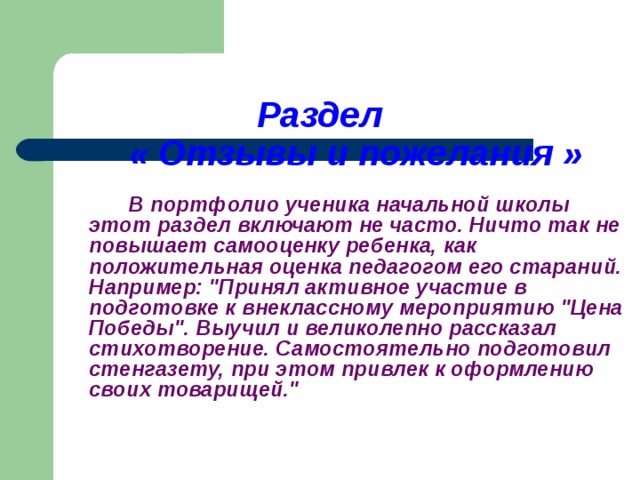 Раздел   « Отзывы и пожелания »     В портфолио ученика начальной школы этот раздел включают не часто. Ничто так не повышает самооценку ребенка, как положительная оценка педагогом его стараний. Например: 