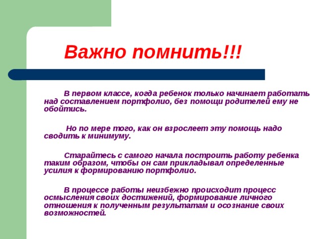 Важно помнить!!!       В первом классе, когда ребенок только начинает работать над составлением портфолио, без помощи родителей ему не обойтись.     Но по мере того, как он взрослеет эту помощь надо сводить к минимуму.    Старайтесь с самого начала построить работу ребенка таким образом, чтобы он сам прикладывал определенные усилия к формированию портфолио.    В процессе работы неизбежно происходит процесс осмысления своих достижений, формирование личного отношения к полученным результатам и осознание своих возможностей.