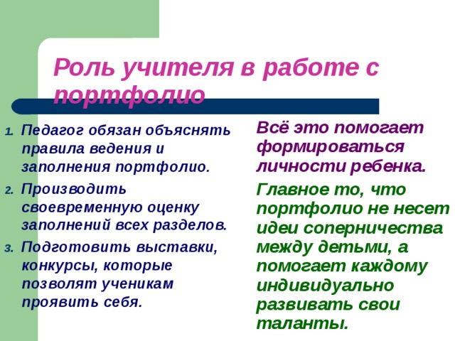 Роль учителя в работе с портфолио  Всё это помогает формироваться личности ребенка.   Главное то, что портфолио не несет идеи соперничества между детьми, а помогает каждому индивидуально развивать свои таланты.  Педагог обязан объяснять правила ведения и заполнения портфолио. Производить своевременную оценку заполнений всех разделов. Подготовить выставки, конкурсы, которые позволят ученикам проявить себя.