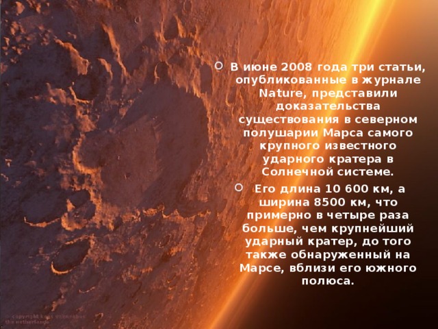 В июне 2008 года три статьи, опубликованные в журнале Nature, представили доказательства существования в северном полушарии Марса самого крупного известного ударного кратера в Солнечной системе.  Его длина 10 600 км, а ширина 8500 км, что примерно в четыре раза больше, чем крупнейший ударный кратер, до того также обнаруженный на Марсе, вблизи его южного полюса.