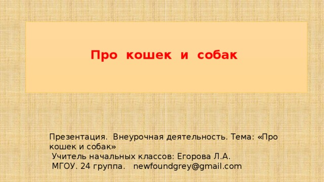 Про кошек и собак Презентация. Внеурочная деятельность. Тема: «Про кошек и собак»  Учитель начальных классов: Егорова Л.А.  МГОУ. 24 группа. newfoundgrey@gmail.com