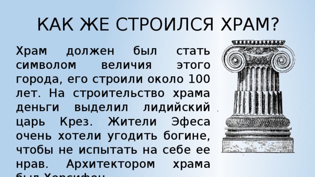 КАК ЖЕ СТРОИЛСЯ ХРАМ? Храм должен был стать символом величия этого города, его строили около 100 лет. На строительство храма деньги выделил лидийский царь Крез. Жители Эфеса очень хотели угодить богине, чтобы не испытать на себе ее нрав. Архитектором храма был Херсифон.