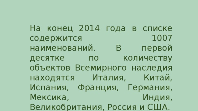 На конец 2014 года в списке содержится 1007 наименований. В первой десятке по количеству объектов Всемирного наследия находятся Италия, Китай, Испания, Франция, Германия, Мексика, Индия, Великобритания, Россия и США.