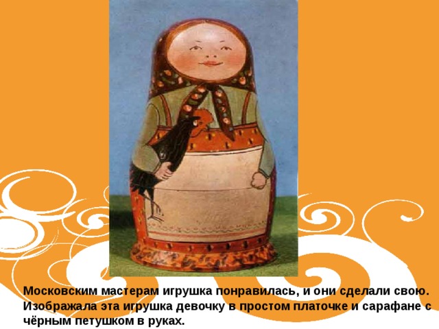 Московским мастерам игрушка понравилась, и они сделали свою. Изображала эта игрушка девочку в простом платочке и сарафане с чёрным петушком в руках.