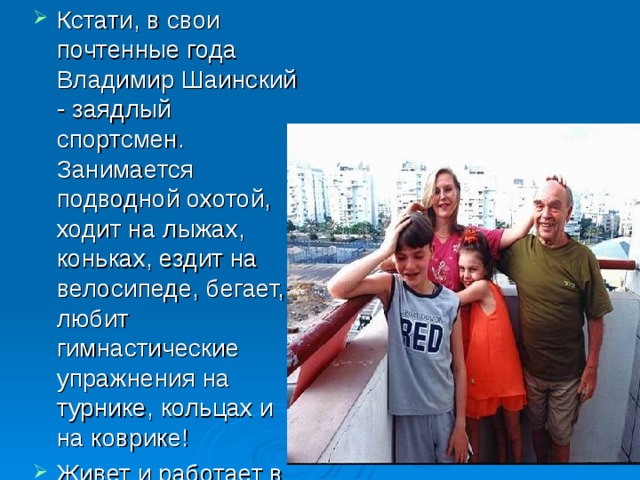 Кстати, в свои почтенные года Владимир Шаинский - заядлый спортсмен. Занимается подводной охотой, ходит на лыжах, коньках, ездит на велосипеде, бегает, любит гимнастические упражнения на турнике, кольцах и на коврике! Живет и работает в Москве.