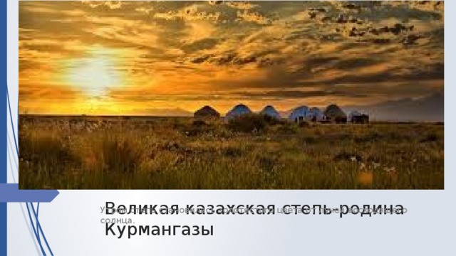 Великая казахская степь-родина Курмангазы Утром степь становилась золотистого цвета от лучей восходящего солнца.
