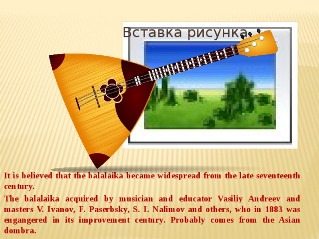 Вставка рисунка It is believed that the balalaika became widespread from the late seventeenth century. The balalaika acquired by musician and educator Vasiliy Andreev and masters V. Ivanov, F. Paserbsky, S. I. Nalimov and others, who in 1883 was engangered in its improvement century. Probably comes from the Asian dombra.