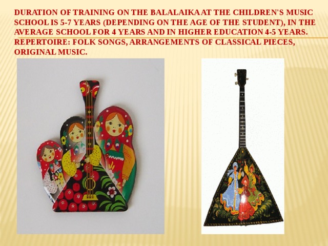 Duration of training on the balalaika at the children's music school is 5-7 years (depending on the age of the student), in the average school for 4 years and in higher education 4-5 years. Repertoire: folk songs, arrangements of classical pieces, original music.