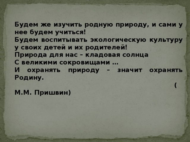 Будем же изучить родную природу, и сами у нее будем учиться! Будем воспитывать экологическую культуру у своих детей и их родителей! Природа для нас – кладовая солнца С великими сокровищами … И охранять природу – значит охранять Родину.                                                                          (М.М. Пришвин)