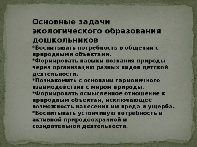 Основные задачи экологического образования дошкольников * Воспитывать потребность в общении с природными объектами. *Формировать навыки познания природы через организацию разных видов детской деятельности. *Познакомить с основами гармоничного взаимодействия с миром природы. *Формировать осмысленное отношение к природным объектам, исключающее возможность нанесения им вреда и ущерба. *Воспитывать устойчивую потребность в активной природоохранной и созидательной деятельности.