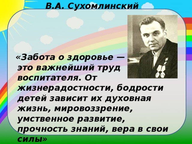 В.А. Сухомлинский     «Забота о здоровье — это важнейший труд воспитателя. От жизнерадостности, бодрости детей зависит их духовная жизнь, мировоззрение, умственное развитие, прочность знаний, вера в свои силы»