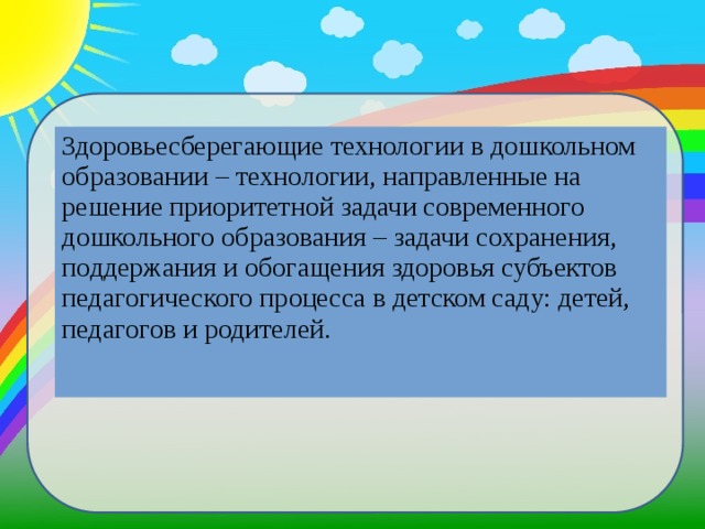 Здоровьесберегающие технологии в дошкольном образовании – технологии, направленные на решение приоритетной задачи современного дошкольного образования – задачи сохранения, поддержания и обогащения здоровья субъектов педагогического процесса в детском саду: детей, педагогов и родителей.