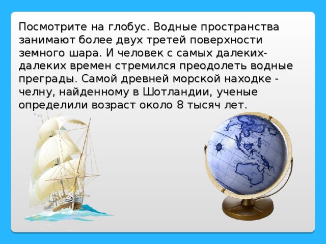 Посмотрите на глобус. Водные пространства занимают более двух третей поверхности земного шара. И человек с самых далеких-далеких времен стремился преодолеть водные преграды. Самой древней морской находке - челну, найденному в Шотландии, ученые определили возраст около 8 тысяч лет.