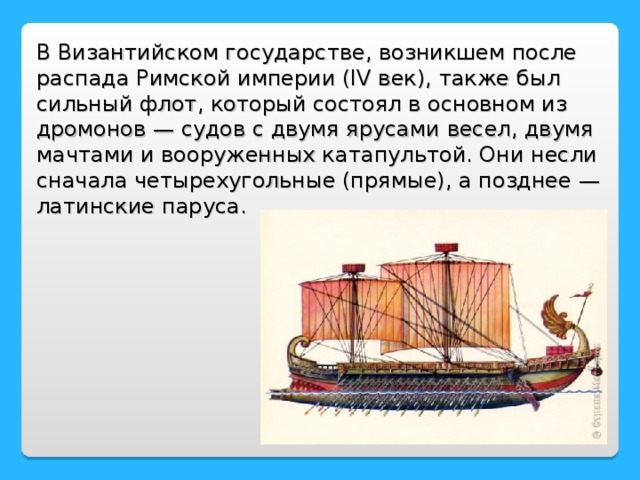В Византийском государстве, возникшем после распада Римской империи (IV век), также был сильный флот, который состоял в основном из дромонов — судов с двумя ярусами весел, двумя мачтами и вооруженных катапультой. Они несли сначала четырехугольные (прямые), а позднее — латинские паруса.