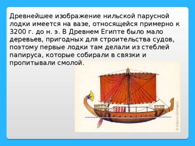 Древнейшее изображение нильской парусной лодки имеется на вазе, относящейся примерно к 3200 г. до н. э. В Древнем Египте было мало деревьев, пригодных для строительства судов, поэтому первые лодки там делали из стеблей папируса, которые собирали в связки и пропитывали смолой.