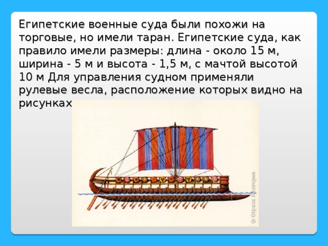 Египетские военные суда были похожи на торговые, но имели таран. Египетские суда, как правило имели размеры: длина - около 15 м, ширина - 5 м и высота - 1,5 м, с мачтой высотой 10 м Для управления судном применяли рулевые весла, расположение которых видно на рисунках.