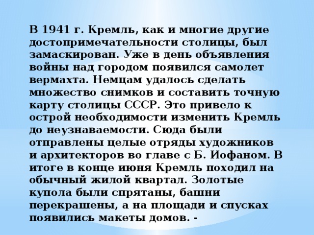 В 1941 г. Кремль, как и многие другие достопримечательности столицы, был замаскирован. Уже в день объявления войны над городом появился самолет вермахта. Немцам удалось сделать множество снимков и составить точную карту столицы СССР. Это привело к острой необходимости изменить Кремль до неузнаваемости. Сюда были отправлены целые отряды художников и архитекторов во главе с Б. Иофаном. В итоге в конце июня Кремль походил на обычный жилой квартал. Золотые купола были спрятаны, башни перекрашены, а на площади и спусках появились макеты домов. -