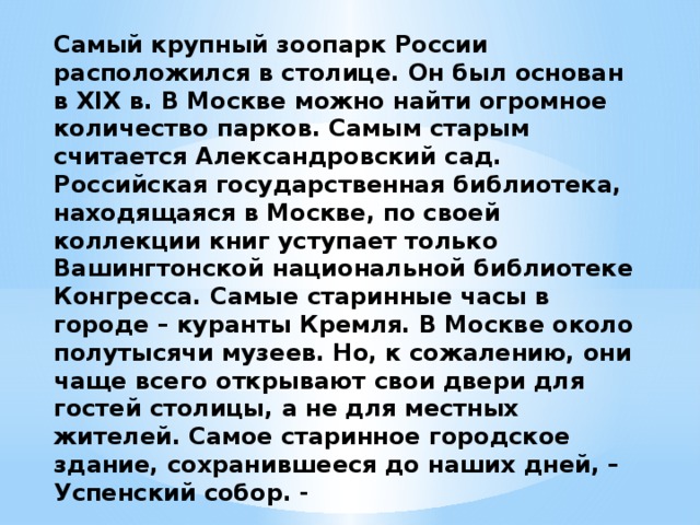 Самый крупный зоопарк России расположился в столице. Он был основан в XIX в. В Москве можно найти огромное количество парков. Самым старым считается Александровский сад. Российская государственная библиотека, находящаяся в Москве, по своей коллекции книг уступает только Вашингтонской национальной библиотеке Конгресса. Самые старинные часы в городе – куранты Кремля. В Москве около полутысячи музеев. Но, к сожалению, они чаще всего открывают свои двери для гостей столицы, а не для местных жителей. Самое старинное городское здание, сохранившееся до наших дней, – Успенский собор. -