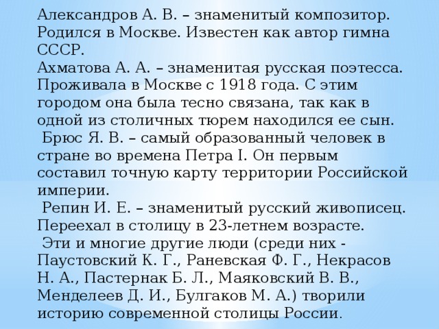 Александров А. В. – знаменитый композитор. Родился в Москве. Известен как автор гимна СССР. Ахматова А. А. – знаменитая русская поэтесса. Проживала в Москве с 1918 года. С этим городом она была тесно связана, так как в одной из столичных тюрем находился ее сын.  Брюс Я. В. – самый образованный человек в стране во времена Петра I. Он первым составил точную карту территории Российской империи.  Репин И. Е. – знаменитый русский живописец. Переехал в столицу в 23-летнем возрасте.  Эти и многие другие люди (среди них - Паустовский К. Г., Раневская Ф. Г., Некрасов Н. А., Пастернак Б. Л., Маяковский В. В., Менделеев Д. И., Булгаков М. А.) творили историю современной столицы России .