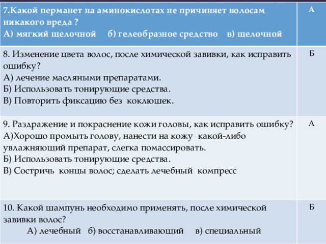 7.Какой перманет на аминокислотах не причиняет волосам никакого вреда ? А) мягкий щелочной б) гелеобразное средство в) щелочной А 8. Изменение цвета волос, после химической завивки, как исправить ошибку? А) лечение масляными препаратами. Б 9. Раздражение и покраснение кожи головы, как исправить ошибку? Б) Использовать тонирующие средства. А)Хорошо промыть голову, нанести на кожу какой-либо увлажняющий препарат, слегка помассировать. А 10. Какой шампунь необходимо применять, после химической завивки волос? В) Повторить фиксацию без коклюшек. Б) Использовать тонирующие средства. А) лечебный б) восстанавливающий в) специальный Б В) Состричь концы волос; сделать лечебный компресс