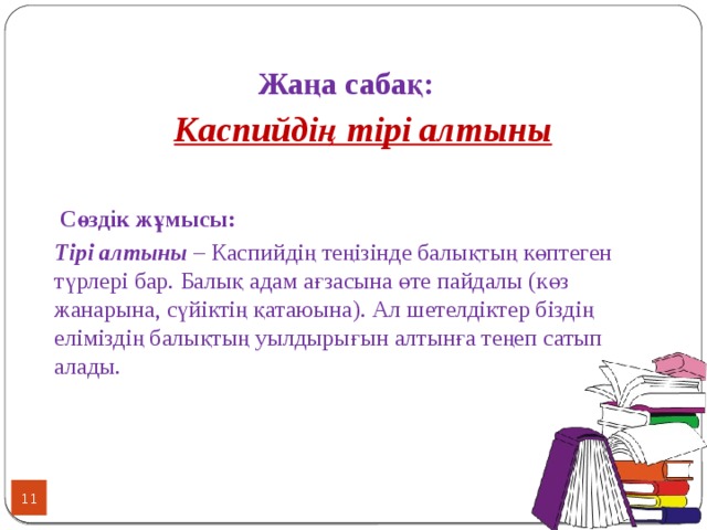 Жаңа сабақ:  Каспийдің тірі алтыны   Сөздік жұмысы: Тірі алтыны – Каспийдің теңізінде балықтың көптеген түрлері бар. Балық адам ағзасына өте пайдалы (көз жанарына, сүйіктің қатаюына). Ал шетелдіктер біздің еліміздің балықтың уылдырығын алтынға теңеп сатып алады.