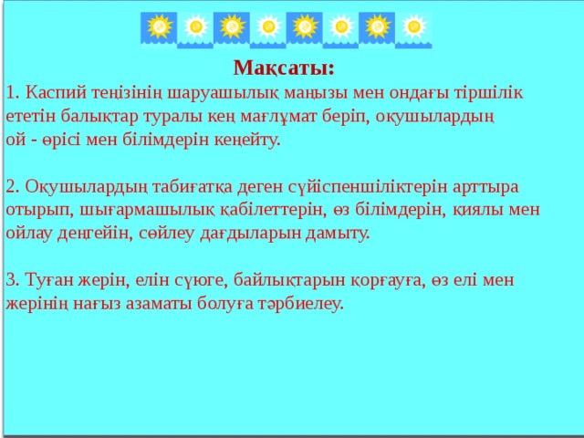 Мақсаты:  1. Каспий теңізінің шаруашылық маңызы мен ондағы тіршілік ететін балықтар туралы кең мағлұмат беріп, оқушылардың ой - өрісі мен білімдерін кеңейту. 2. Оқушылардың табиғатқа деген сүйіспеншіліктерін арттыра отырып, шығармашылық қабілеттерін, өз білімдерін, қиялы мен ойлау деңгейін, сөйлеу дағдыларын дамыту. 3. Туған жерін, елін сүюге, байлықтарын қорғауға, өз елі мен жерінің нағыз азаматы болуға тәрбиелеу.